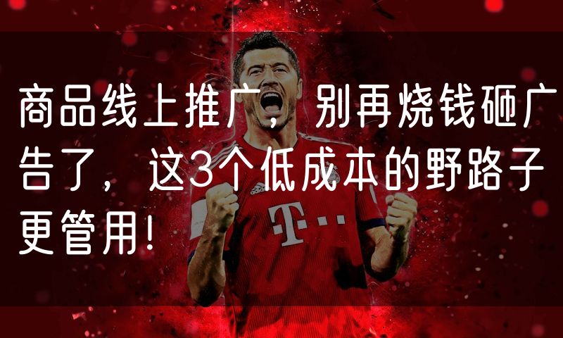 商品线上推广，别再烧钱砸广告了，这3个低成本的野路子更管用！