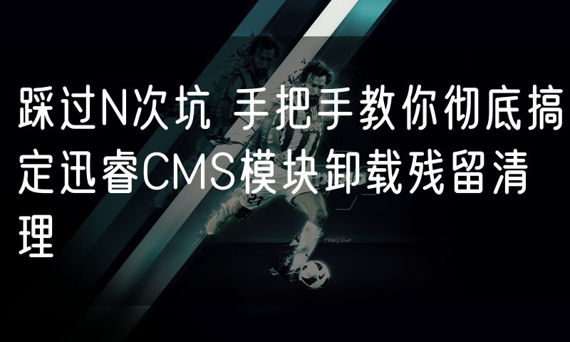 踩过N次坑 手把手教你彻底搞定迅睿CMS模块卸载残留清理