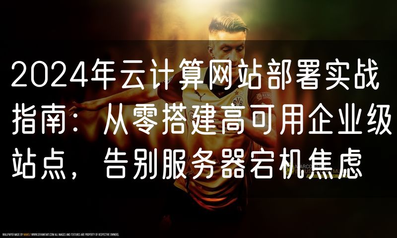 2024年云计算网站部署实战指南：从零搭建高可用企业级站点，告别服务器宕机焦虑
