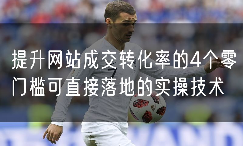 提升网站成交转化率的4个零门槛可直接落地的实操技术