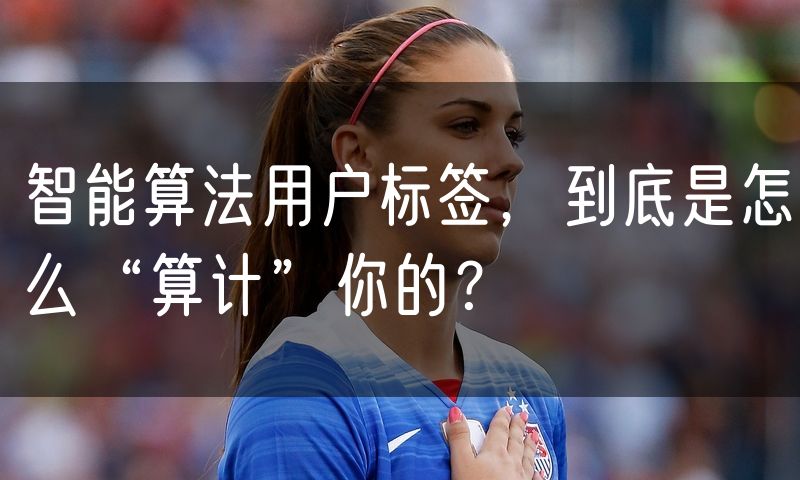 智能算法用户标签,到底是怎么“算计”你的?