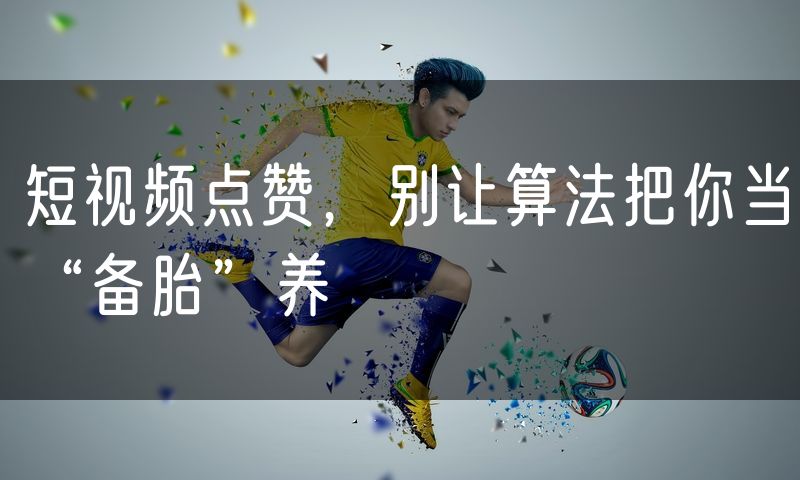 短视频点赞,别让算法把你当“备胎”养
