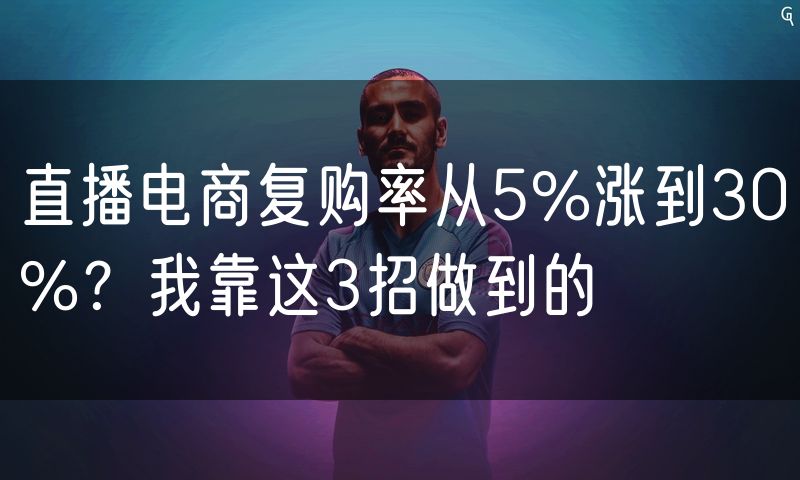 直播电商复购率从5%涨到30%?我靠这3招做到的