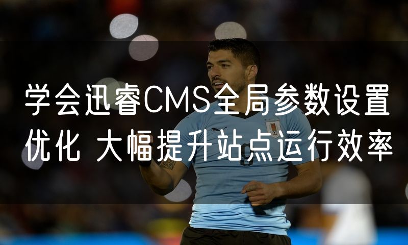学会迅睿CMS全局参数设置优化 大幅提升站点运行效率