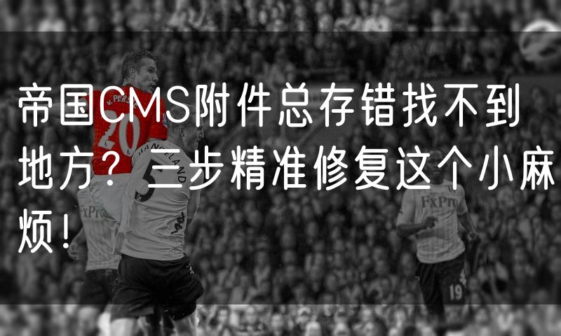 帝国CMS附件总存错找不到地方？三步精准修复这个小麻烦！