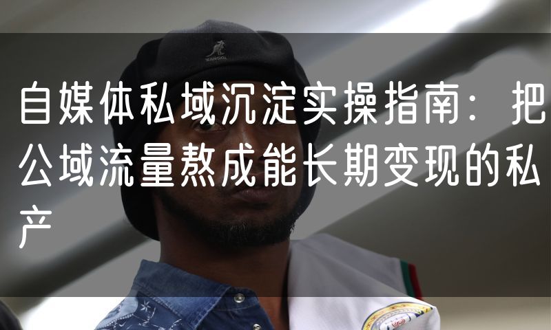 自媒体私域沉淀实操指南:把公域流量熬成能长期变现的私产