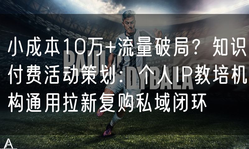 小成本10万+流量破局?知识付费活动策划:个人IP教培机构通用拉新复购私域闭环
