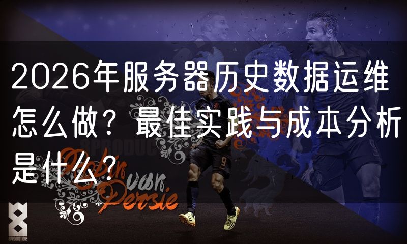 2026年服务器历史数据运维怎么做？最佳实践与成本分析是什么？