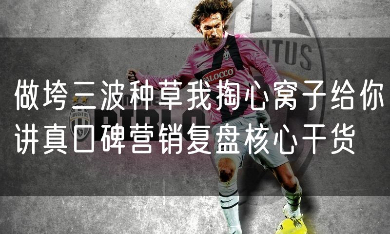 做垮三波种草我掏心窝子给你讲真口碑营销复盘核心干货