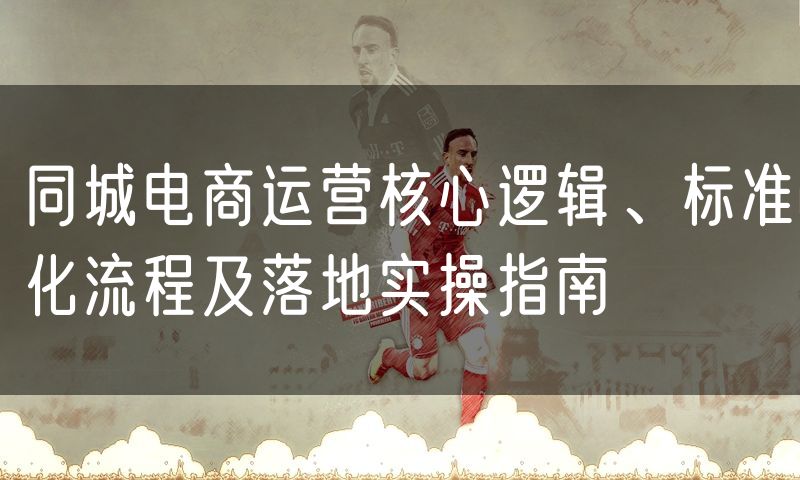 同城电商运营核心逻辑、标准化流程及落地实操指南