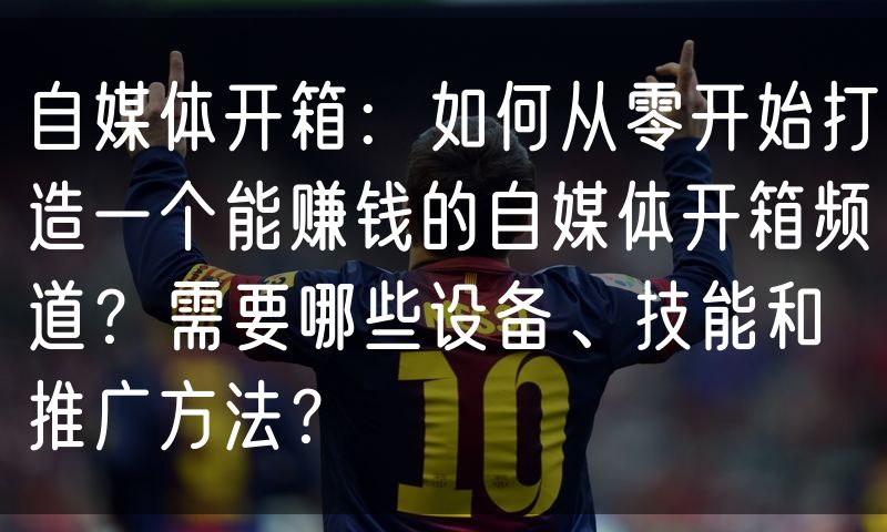 自媒体开箱:如何从零开始打造一个能赚钱的自媒体开箱频道?需要哪些设备、技能和推广方法?