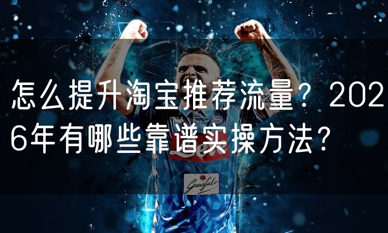 怎么提升淘宝推荐流量？2026年有哪些靠谱实操方法？