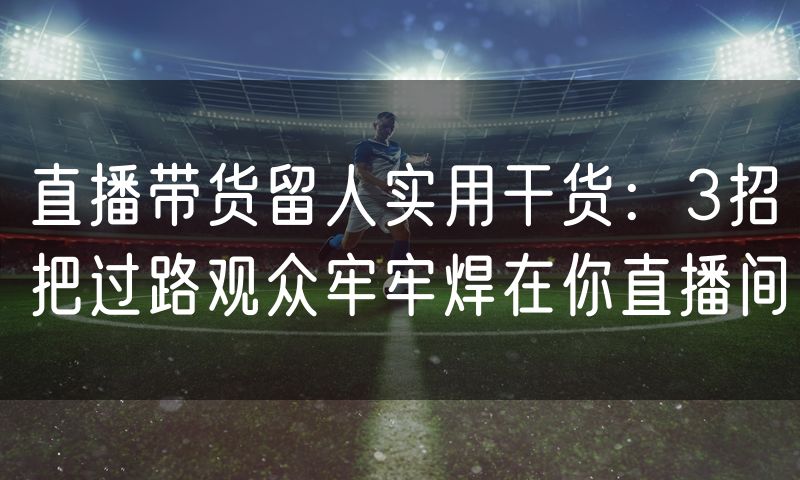 直播带货留人实用干货:3招把过路观众牢牢焊在你直播间
