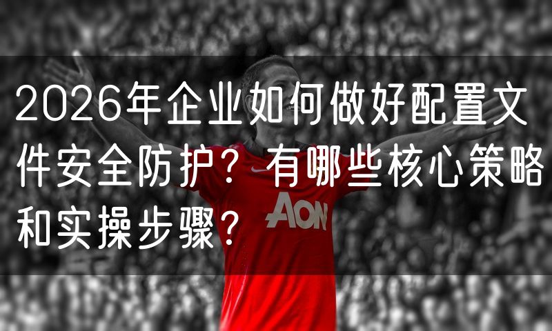 2026年企业如何做好配置文件安全防护?有哪些核心策略和实操步骤?