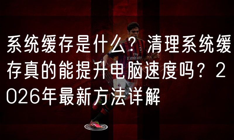 系统缓存是什么？清理系统缓存真的能提升电脑速度吗？2026年最新方法详解