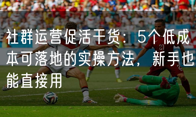 社群运营促活干货:5个低成本可落地的实操方法,新手也能直接用