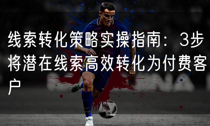 线索转化策略实操指南:3步将潜在线索高效转化为付费客户