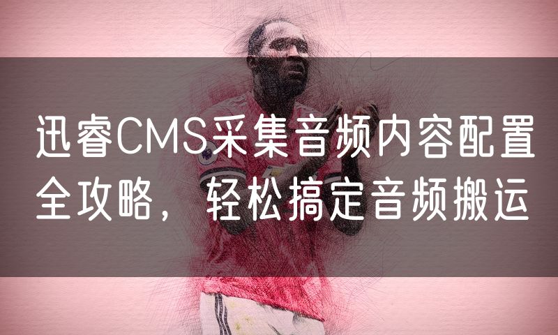 迅睿CMS采集音频内容配置全攻略,轻松搞定音频搬运