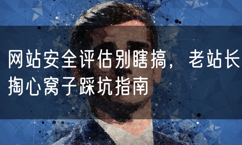 网站安全评估别瞎搞,老站长掏心窝子踩坑指南