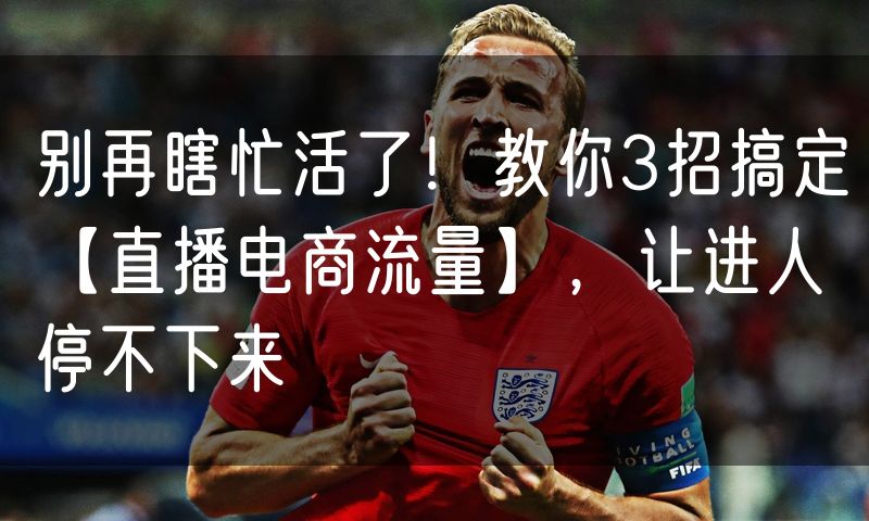 别再瞎忙活了!教你3招搞定【直播电商流量】,让进人停不下来