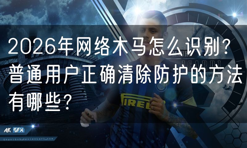 2026年网络木马怎么识别？普通用户正确清除防护的方法有哪些？