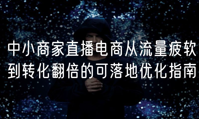 中小商家直播电商从流量疲软到转化翻倍的可落地优化指南