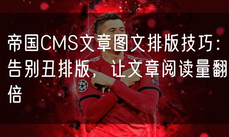 帝国CMS文章图文排版技巧：告别丑排版，让文章阅读量翻倍