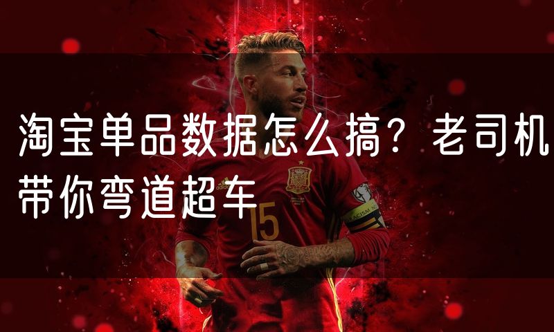 淘宝单品数据怎么搞?老司机带你弯道超车