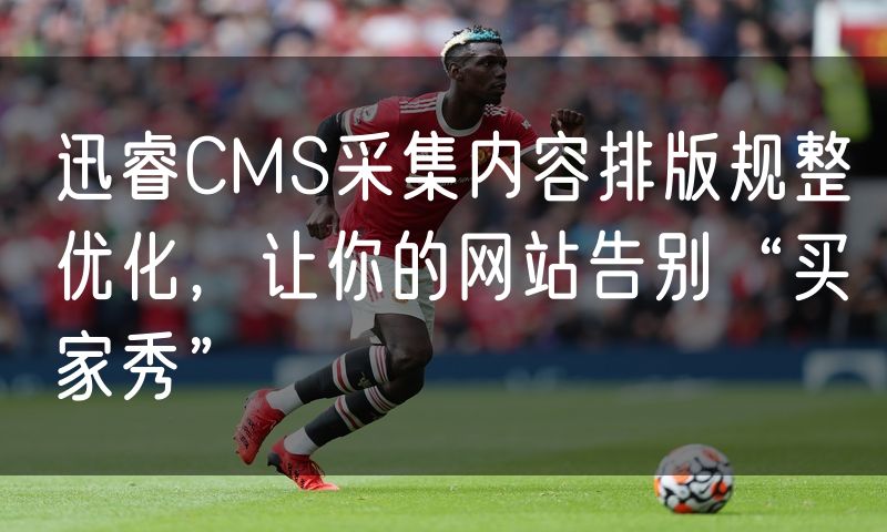 迅睿CMS采集内容排版规整优化,让你的网站告别“买家秀”