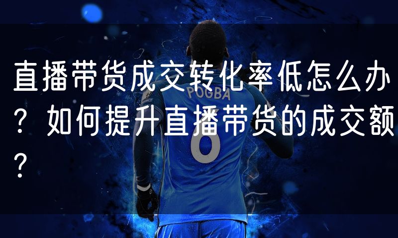 直播带货成交转化率低怎么办?如何提升直播带货的成交额?