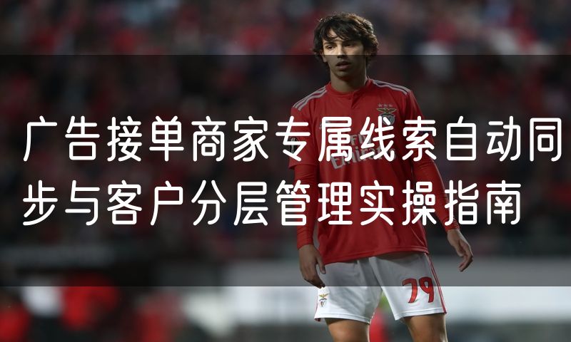 广告接单商家专属线索自动同步与客户分层管理实操指南