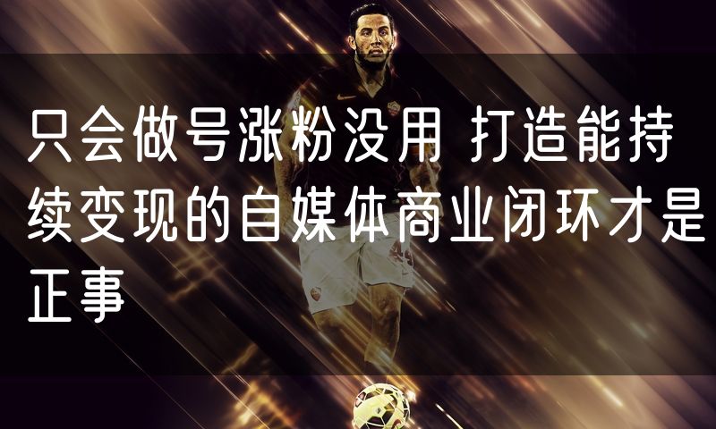 只会做号涨粉没用 打造能持续变现的自媒体商业闭环才是正事