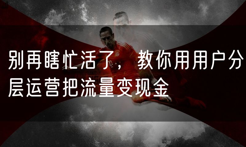 别再瞎忙活了，教你用用户分层运营把流量变现金