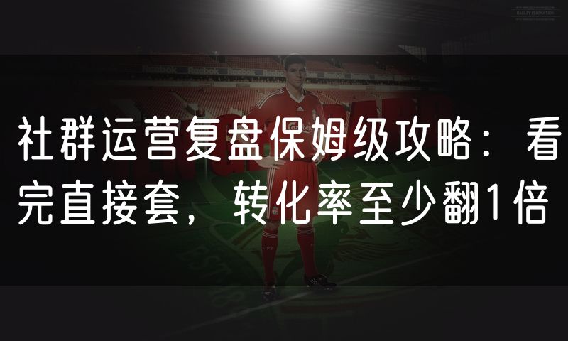 社群运营复盘保姆级攻略:看完直接套,转化率至少翻1倍
