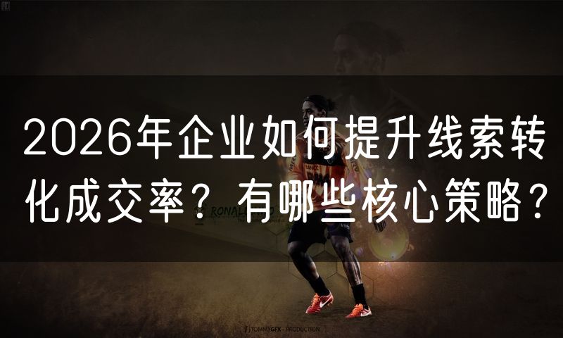 2026年企业如何提升线索转化成交率?有哪些核心策略?
