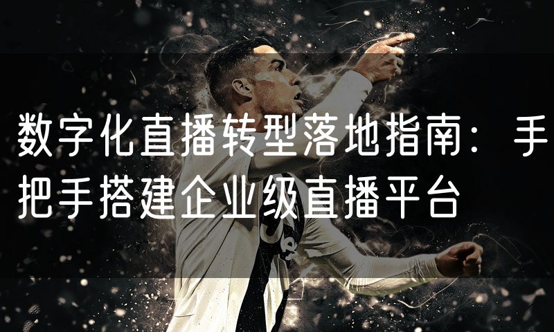 数字化直播转型落地指南:手把手搭建企业级直播平台