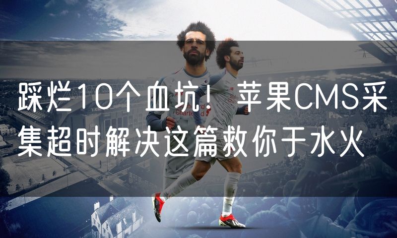 踩烂10个血坑！苹果CMS采集超时解决这篇救你于水火