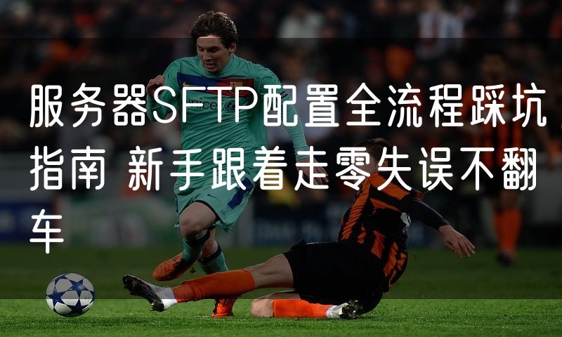 服务器SFTP配置全流程踩坑指南 新手跟着走零失误不翻车