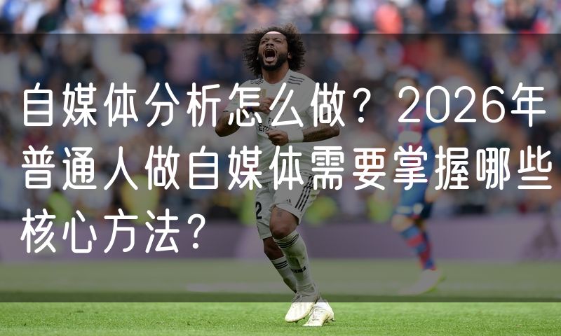 自媒体分析怎么做?2026年普通人做自媒体需要掌握哪些核心方法?