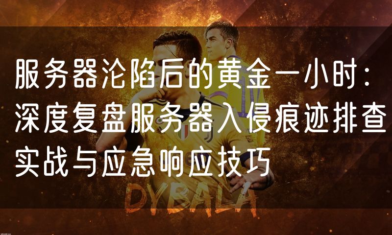 服务器沦陷后的黄金一小时:深度复盘服务器入侵痕迹排查实战与应急响应技巧