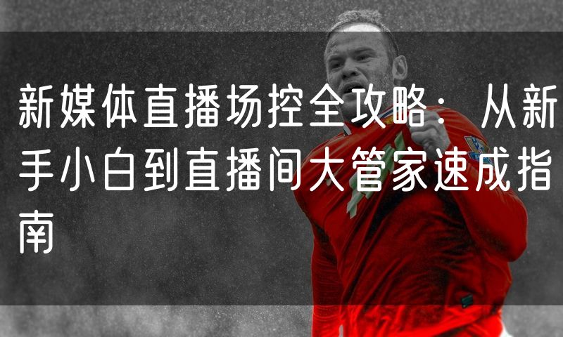 新媒体直播场控全攻略：从新手小白到直播间大管家速成指南