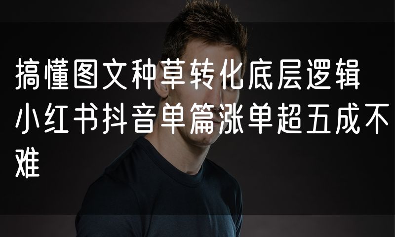 搞懂图文种草转化底层逻辑 小红书抖音单篇涨单超五成不难