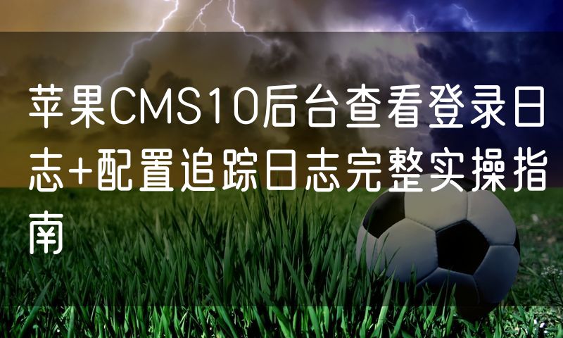 苹果CMS10后台查看登录日志+配置追踪日志完整实操指南