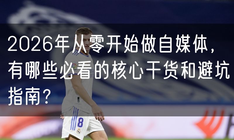2026年从零开始做自媒体,有哪些必看的核心干货和避坑指南?