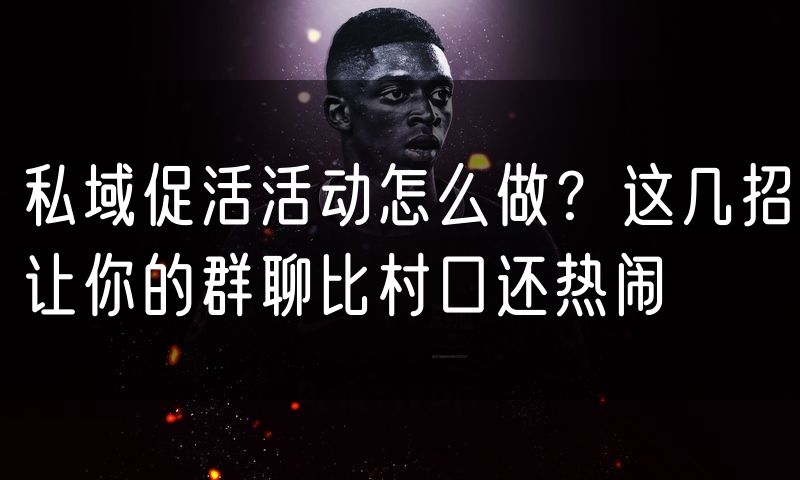 私域促活活动怎么做?这几招让你的群聊比村口还热闹