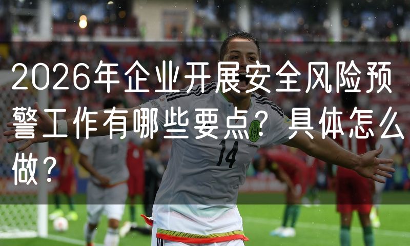 2026年企业开展安全风险预警工作有哪些要点?具体怎么做?