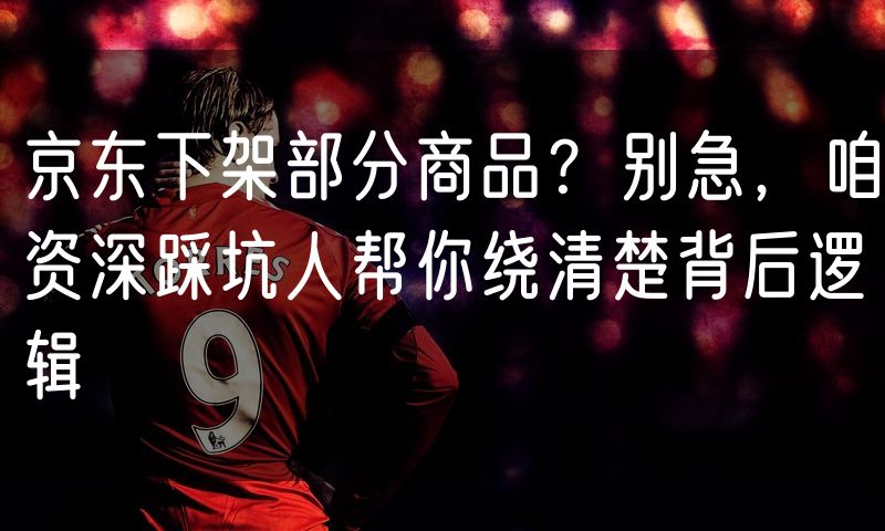 京东下架部分商品？别急，咱资深踩坑人帮你绕清楚背后逻辑