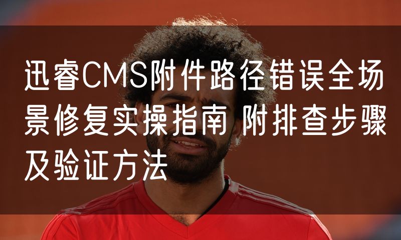 迅睿CMS附件路径错误全场景修复实操指南 附排查步骤及验证方法