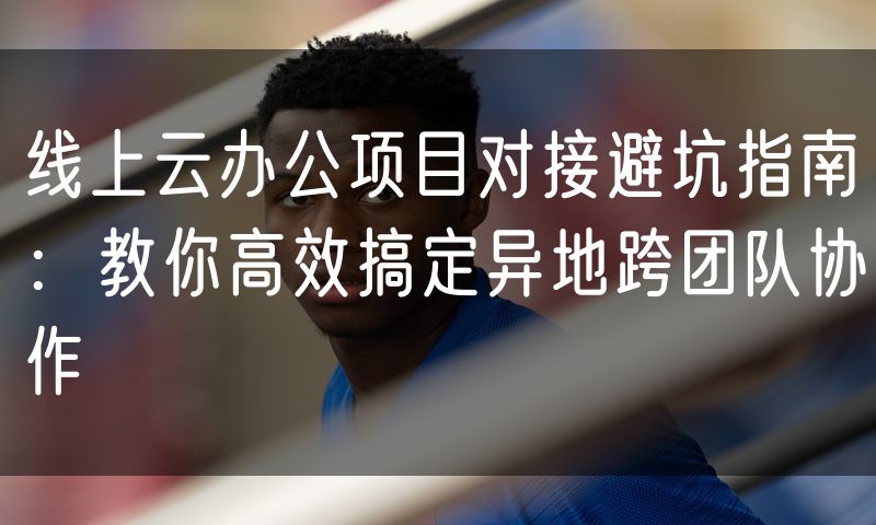 线上云办公项目对接避坑指南:教你高效搞定异地跨团队协作