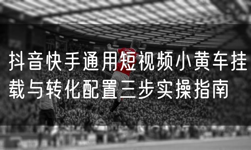 抖音快手通用短视频小黄车挂载与转化配置三步实操指南